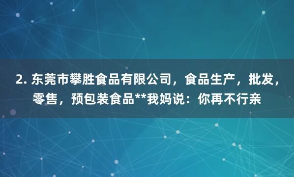 2. 东莞市攀胜食品有限公司，食品生产，批发，零售，预包装食品**我妈说：你再不行亲